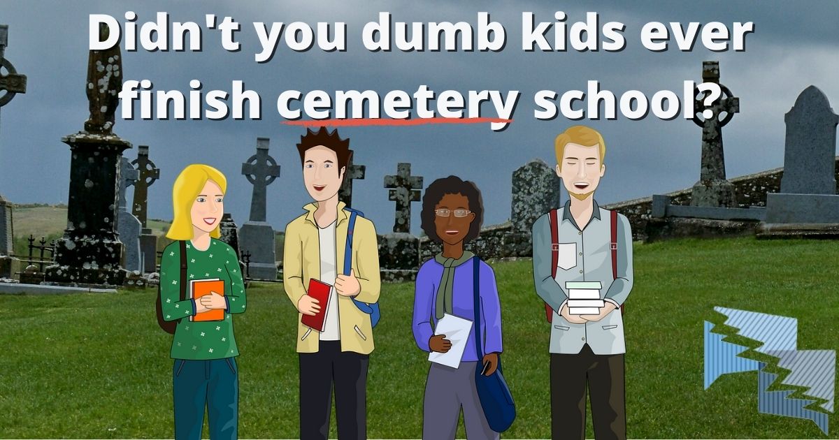 Didn't you dumb kids ever finish cemetery school?